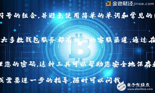 在这种情况下，我建议您遵循以下步骤来找回您在TPWallet上的密码：

一、检查电子邮件和短信
如果您在注册TPWallet时提供了电子邮件和手机号码，您可以尝试查找相关的注册确认邮件或短信。在这些信息中，可能会包含找回密码的提示或指引。

二、访问TPWallet官网
前往TPWallet的官方网站，通常在登录页面会有“忘记密码”或“找回密码”的链接。点击该链接，系统会引导您输入注册时使用的邮箱或手机号码。

三、按照指引重置密码
在输入您的邮箱或手机号码之后，您将收到一封重置密码的邮件或短信。确保查看您的垃圾邮件或Spam文件夹，以防止邮件被误归类。在邮件中，通常会有一个链接，您可以通过该链接设置新密码。

四、确保密码安全
设置新密码时，请确保密码的强度，以保障账户安全。建议使用字母、数字和符号的组合，并避免使用简单的单词和常见的组合。

五、如果以上方法失败
如果您无法通过上述步骤找回密码，您可以尝试联系TPWallet的客服支持。大多数钱包服务都有相应的客服渠道，通过在线聊天、电子邮件或电话联系他们以获得进一步的帮助。

六、预防措施
为了减少未来再次忘记密码的可能性，建议您使用密码管理器来存储和管理您的密码。这种工具可以帮助您安全地保存和自动填充密码，从而减轻记忆负担。

希望这些步骤能帮助您顺利找回TPWallet的密码！如果您有任何其他问题或需要进一步的指导，随时可以问我。
